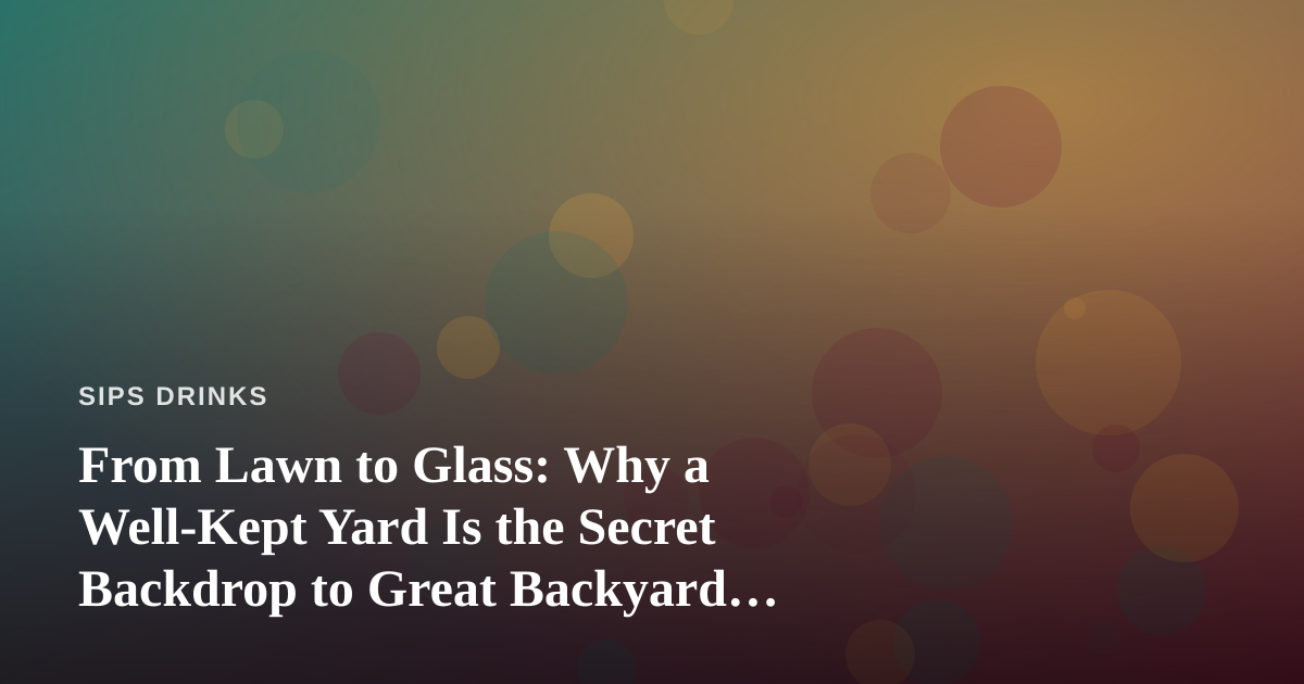 From Lawn to Glass: Why a Well-Kept Yard Is the Secret Backdrop to Great Backyard Beverages